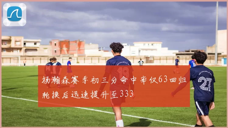 杨瀚森赛季初三分命中率仅63回归轮换后迅速提升至333