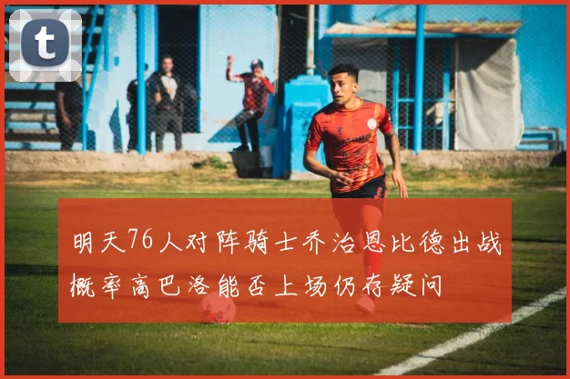 明天76人对阵骑士乔治恩比德出战概率高巴洛能否上场仍存疑问
