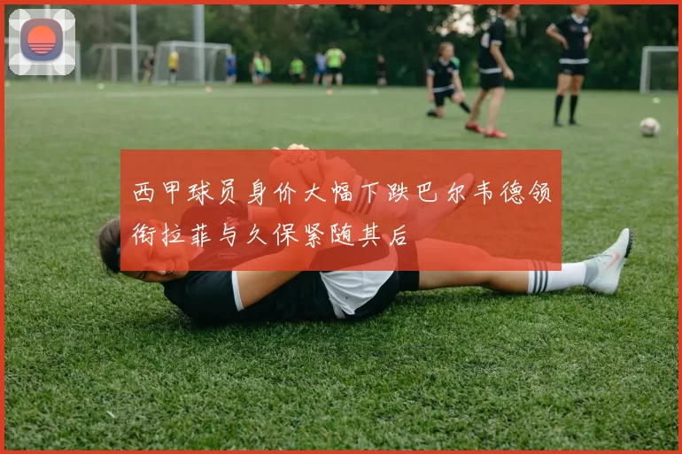 西甲球员身价大幅下跌巴尔韦德领衔拉菲与久保紧随其后