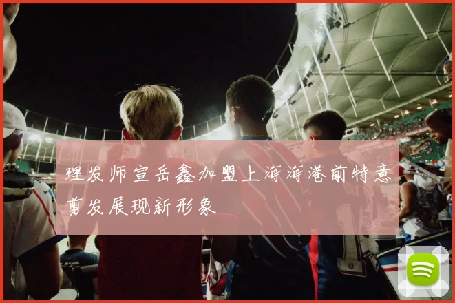理发师宣岳鑫加盟上海海港前特意剪发展现新形象