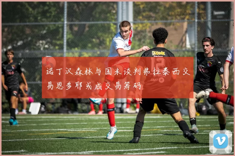 诺丁汉森林与国米谈判弗拉泰西交易恩多耶或成交易筹码