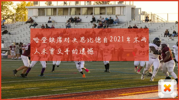 哈登缺席对决恩比德自2021年末两人未曾交手的遗憾